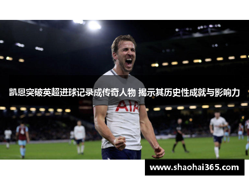 凯恩突破英超进球记录成传奇人物 揭示其历史性成就与影响力