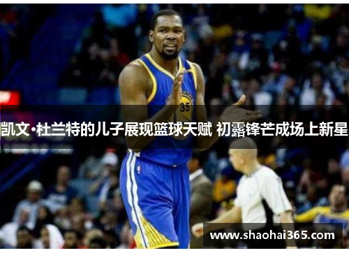 凯文·杜兰特的儿子展现篮球天赋 初露锋芒成场上新星