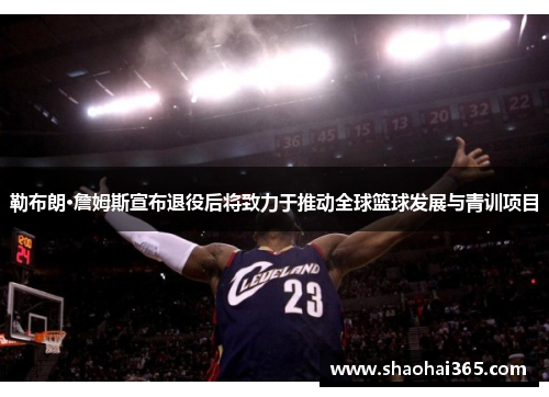勒布朗·詹姆斯宣布退役后将致力于推动全球篮球发展与青训项目