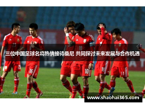 三位中国足球名将热情接待桑尼 共同探讨未来发展与合作机遇