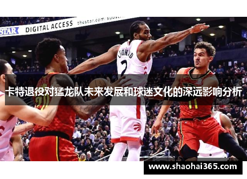卡特退役对猛龙队未来发展和球迷文化的深远影响分析