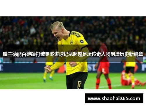哈兰德能否继续打破更多进球记录超越足坛传奇人物创造历史新篇章