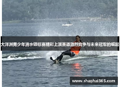 大洋洲青少年滑水锦标赛精彩上演赛道激烈竞争与未来冠军的崛起