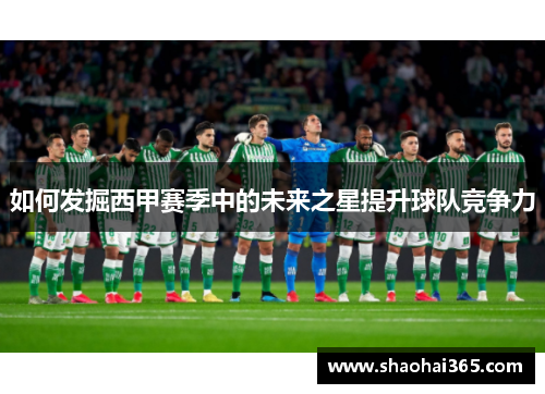 如何发掘西甲赛季中的未来之星提升球队竞争力 如何发掘西甲赛季中的未来之星提升球队竞争力