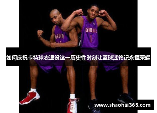 如何庆祝卡特球衣退役这一历史性时刻让篮球迷铭记永恒荣耀 如何庆祝卡特球衣退役这一历史性时刻让篮球迷铭记永恒荣耀