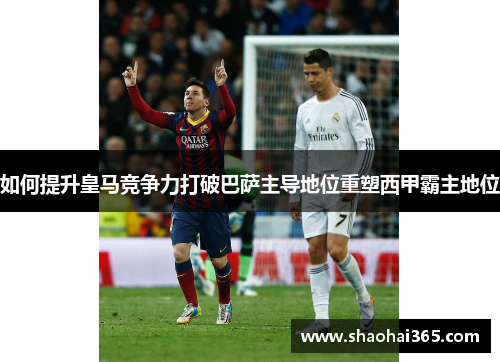 如何提升皇马竞争力打破巴萨主导地位重塑西甲霸主地位 如何提升皇马竞争力打破巴萨主导地位重塑西甲霸主地位