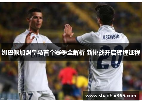姆巴佩加盟皇马首个赛季全解析 新挑战开启辉煌征程
